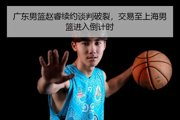 广东男篮赵睿续约谈判破裂，交易至上海男篮进入倒计时